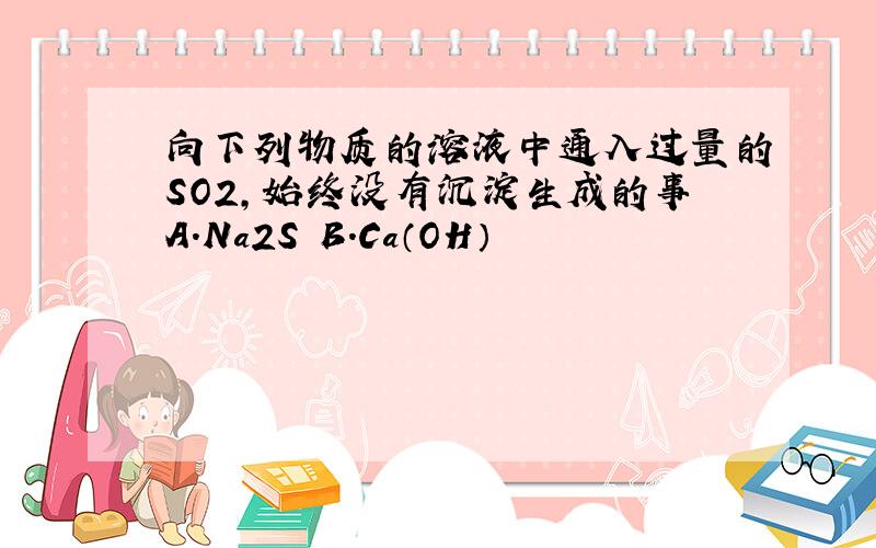 向下列物质的溶液中通入过量的SO2,始终没有沉淀生成的事A.Na2S B.Ca（OH）