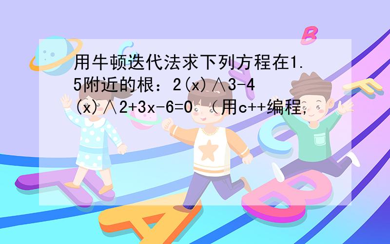 用牛顿迭代法求下列方程在1.5附近的根：2(x)∧3-4(x)∧2+3x-6=0 （用c++编程,