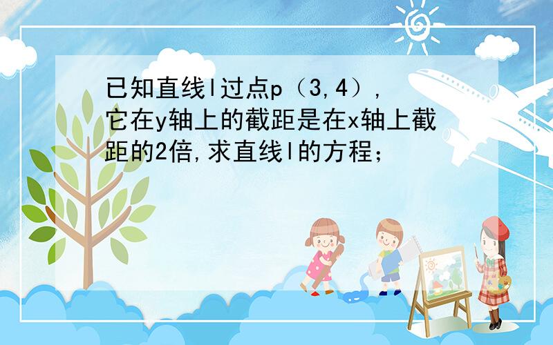 已知直线l过点p（3,4）,它在y轴上的截距是在x轴上截距的2倍,求直线l的方程；