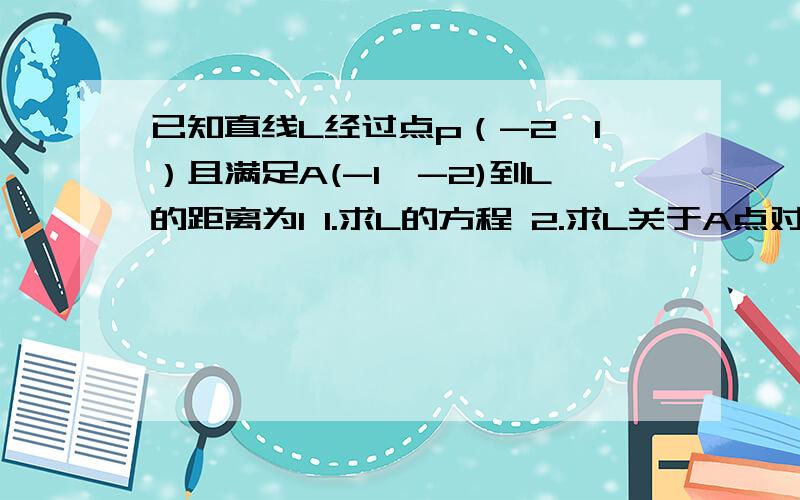 已知直线L经过点p（-2,1）且满足A(-1,-2)到L的距离为1 1.求L的方程 2.求L关于A点对称的直线方程