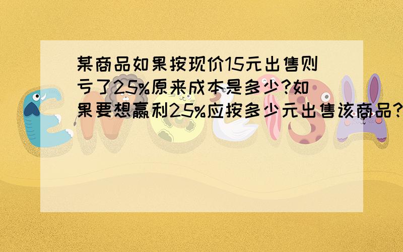 某商品如果按现价15元出售则亏了25%原来成本是多少?如果要想赢利25%应按多少元出售该商品?