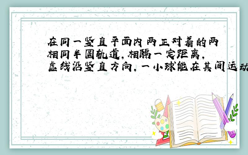 在同一竖直平面内两正对着的两相同半圆轨道,相隔一定距离,虚线沿竖直方向,一小球能在其间运动,今在最高点和最低点各放一压力