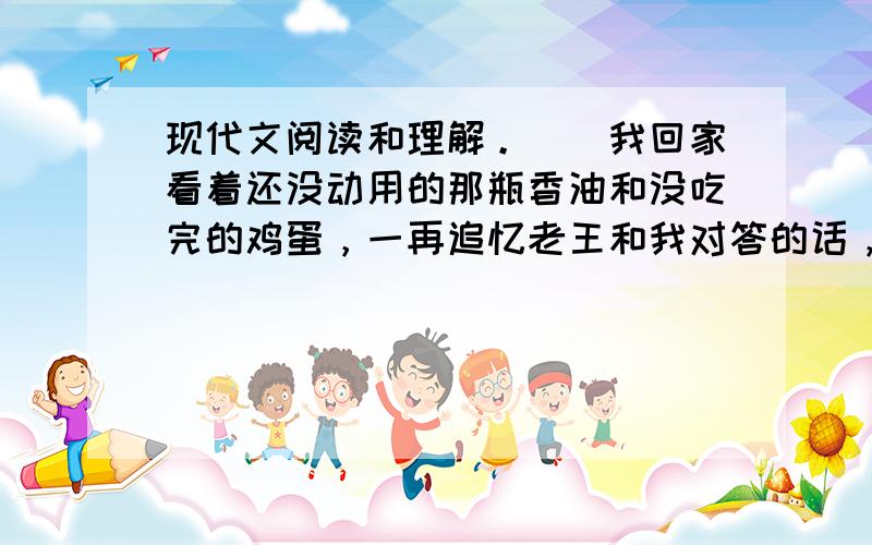 现代文阅读和理解。　　我回家看着还没动用的那瓶香油和没吃完的鸡蛋，一再追忆老王和我对答的话，捉摸他是否知道我领受他的谢意