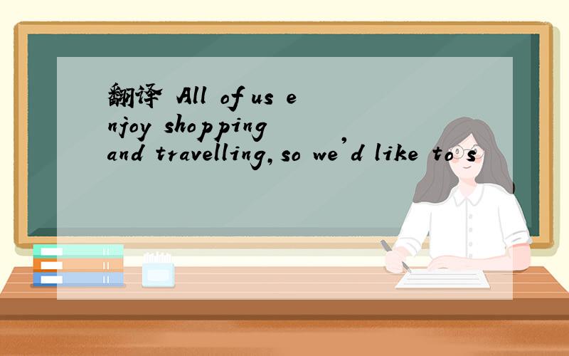 翻译 All of us enjoy shopping and travelling,so we'd like to s