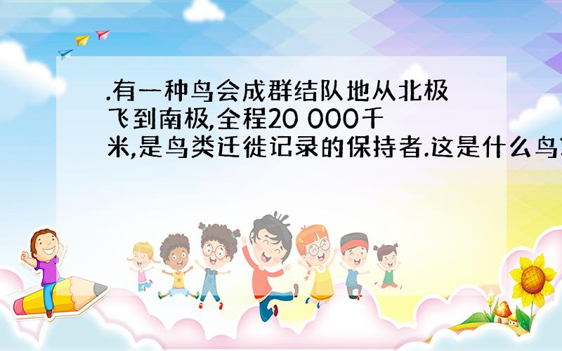 .有一种鸟会成群结队地从北极飞到南极,全程20 000千米,是鸟类迁徙记录的保持者.这是什么鸟?