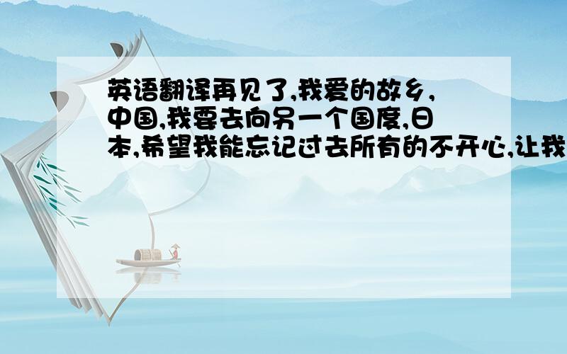 英语翻译再见了,我爱的故乡,中国,我要去向另一个国度,日本,希望我能忘记过去所有的不开心,让我重新开始