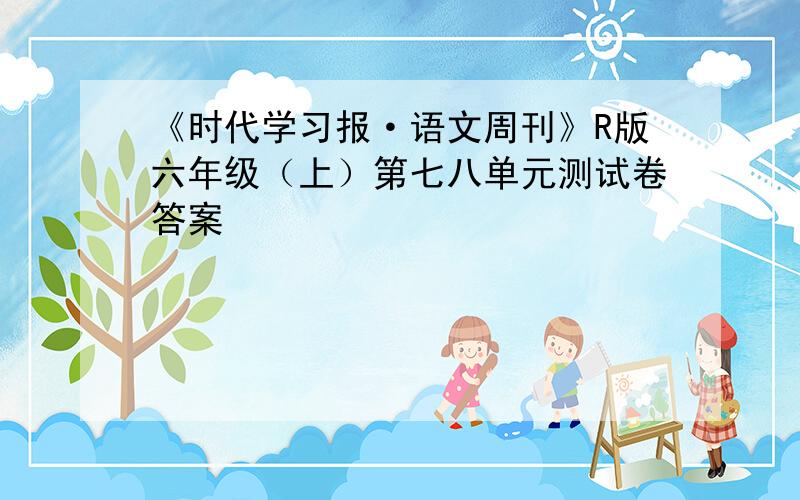 《时代学习报·语文周刊》R版六年级（上）第七八单元测试卷答案