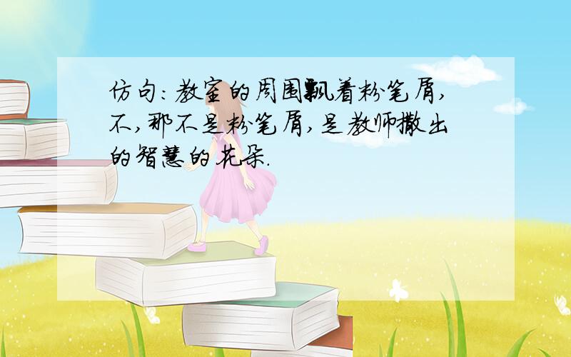 仿句：教室的周围飘着粉笔屑,不,那不是粉笔屑,是教师撒出的智慧的花朵.