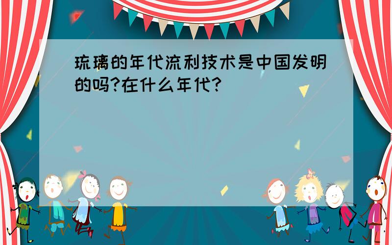 琉璃的年代流利技术是中国发明的吗?在什么年代?