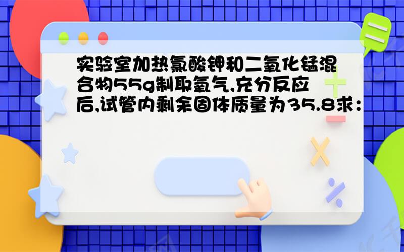 实验室加热氯酸钾和二氧化锰混合物55g制取氧气,充分反应后,试管内剩余固体质量为35.8求：