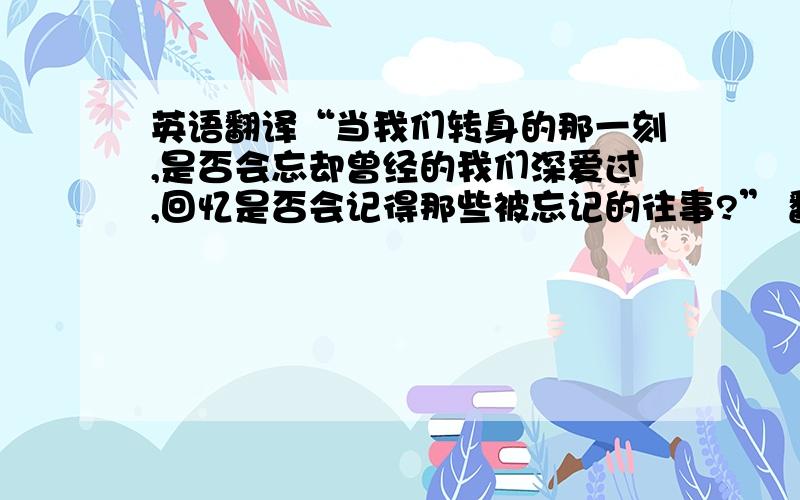 英语翻译“当我们转身的那一刻,是否会忘却曾经的我们深爱过,回忆是否会记得那些被忘记的往事?” 翻译成英文,`不要翻译软件