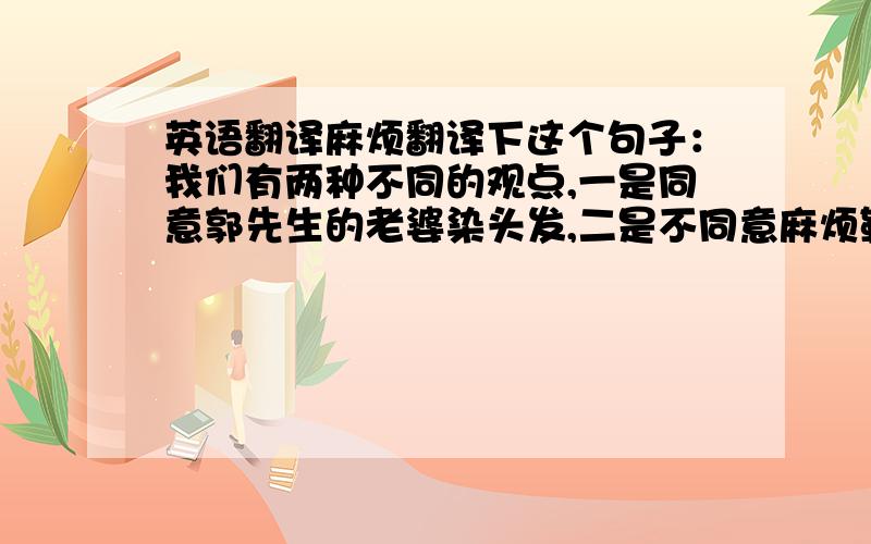 英语翻译麻烦翻译下这个句子：我们有两种不同的观点,一是同意郭先生的老婆染头发,二是不同意麻烦勒机翻勿来翻译惪恏