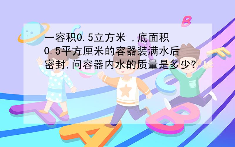 一容积0.5立方米 ,底面积0.5平方厘米的容器装满水后密封,问容器内水的质量是多少?