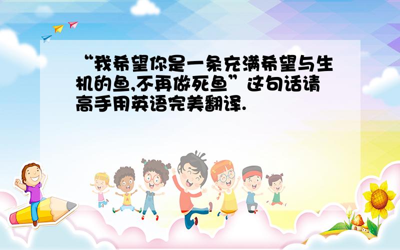 “我希望你是一条充满希望与生机的鱼,不再做死鱼”这句话请高手用英语完美翻译.