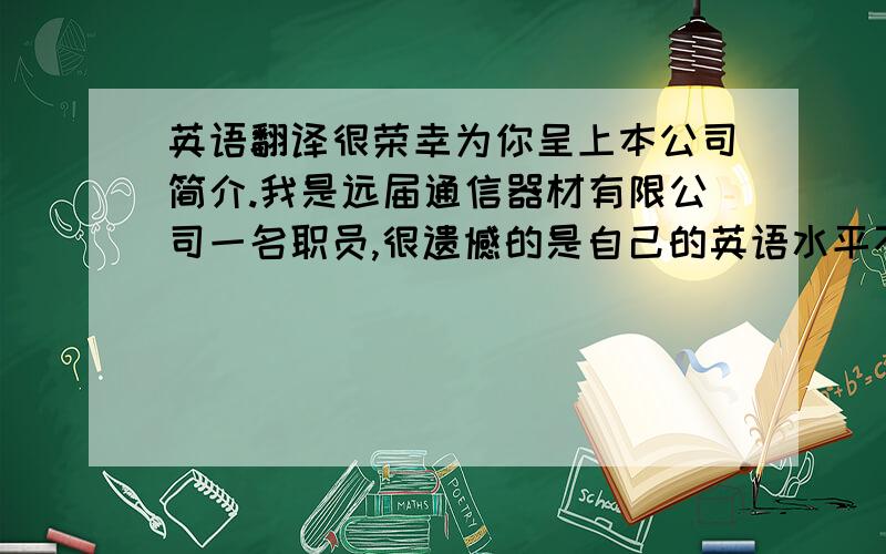 英语翻译很荣幸为你呈上本公司简介.我是远届通信器材有限公司一名职员,很遗憾的是自己的英语水平不过关,在此只能用书定方式来