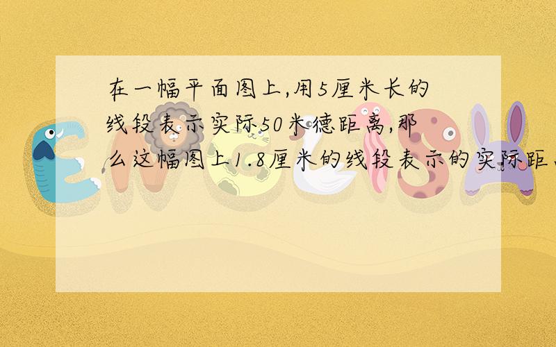 在一幅平面图上,用5厘米长的线段表示实际50米德距离,那么这幅图上1.8厘米的线段表示的实际距离是多少米