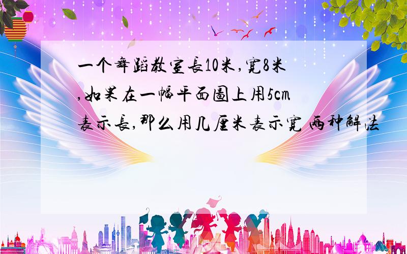 一个舞蹈教室长10米,宽8米,如果在一幅平面图上用5cm表示长,那么用几厘米表示宽 两种解法