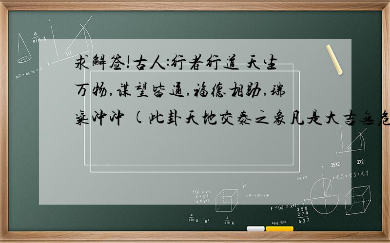 求解签!古人:行者行道 天生万物,谋望皆通,福德相助,瑞气冲冲 (此卦天地交泰之象凡是大吉无危也)