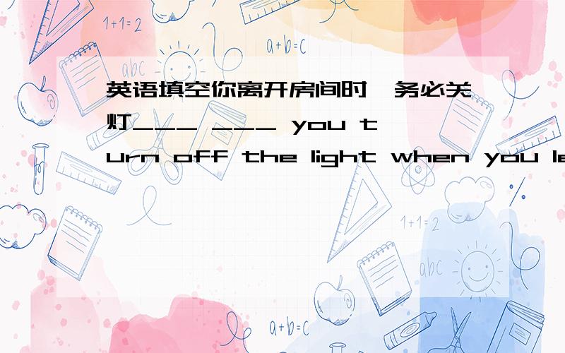 英语填空你离开房间时,务必关灯___ ___ you turn off the light when you leave