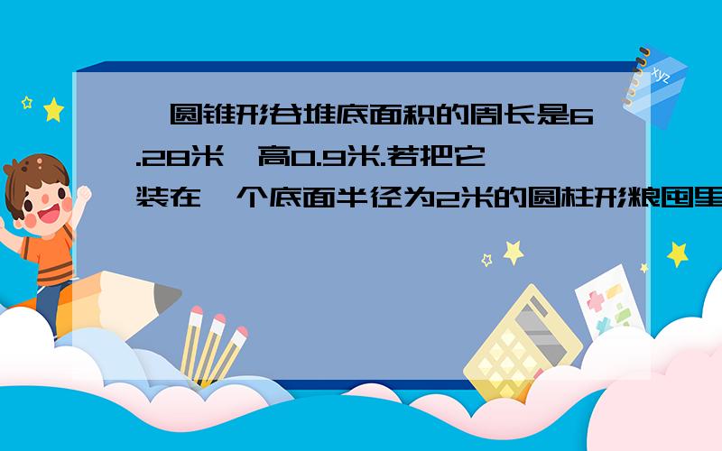 一圆锥形谷堆底面积的周长是6.28米,高0.9米.若把它装在一个底面半径为2米的圆柱形粮囤里,可以堆多高?（分步列式）.