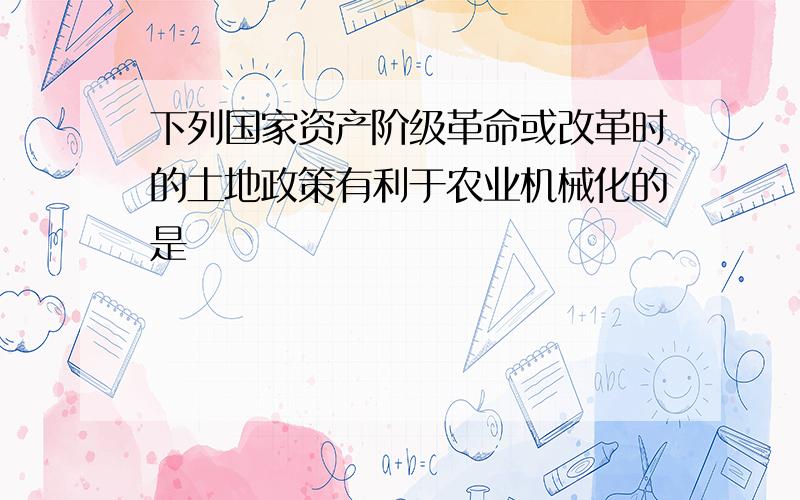 下列国家资产阶级革命或改革时的土地政策有利于农业机械化的是