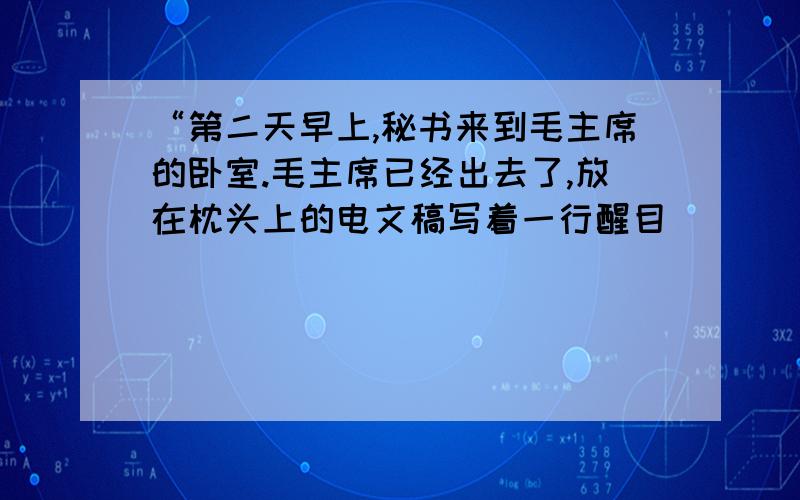 “第二天早上,秘书来到毛主席的卧室.毛主席已经出去了,放在枕头上的电文稿写着一行醒目