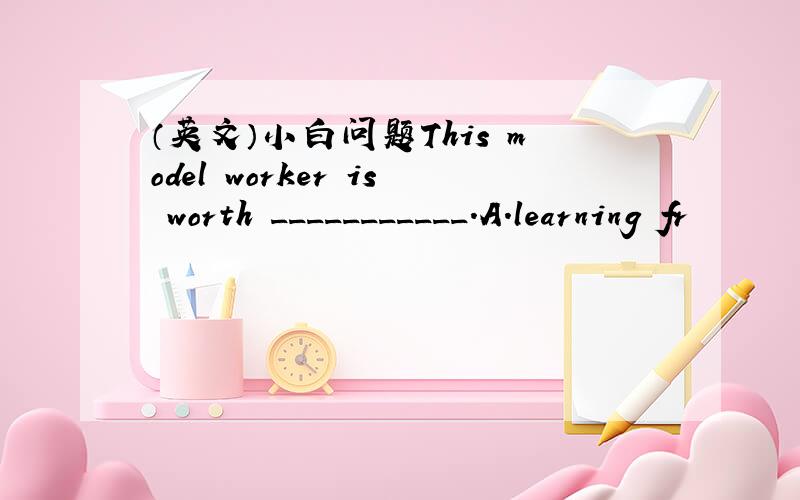 （英文）小白问题This model worker is worth ___________.A.learning fr