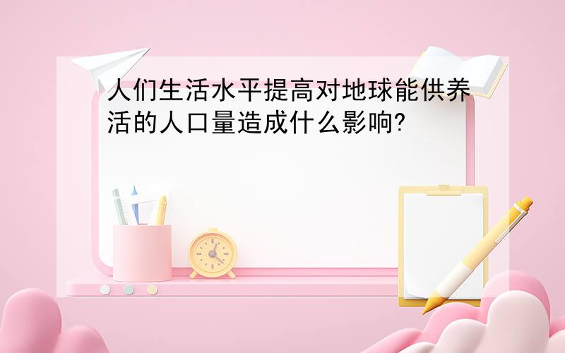 人们生活水平提高对地球能供养活的人口量造成什么影响?