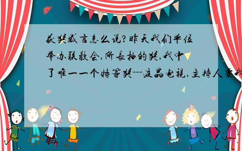 获奖感言怎么说?昨天我们单位举办联欢会,所长抽的奖,我中了唯一一个特等奖---液晶电视,主持人要我说两句.遇到这种情况该