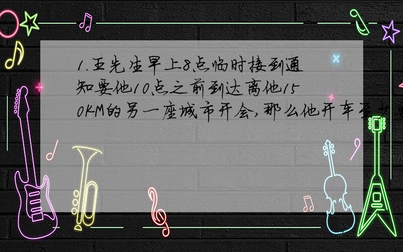 1.王先生早上8点临时接到通知要他10点之前到达离他150KM的另一座城市开会,那么他开车至少要以多大的速度才能使自己不