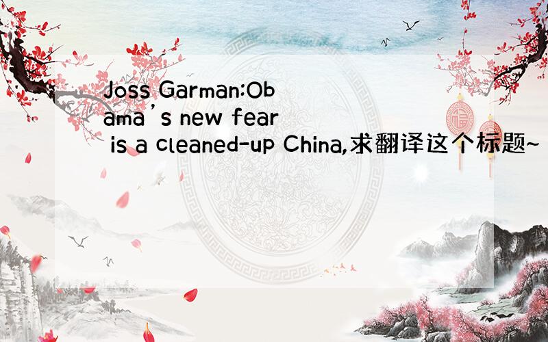 Joss Garman:Obama’s new fear is a cleaned-up China,求翻译这个标题~