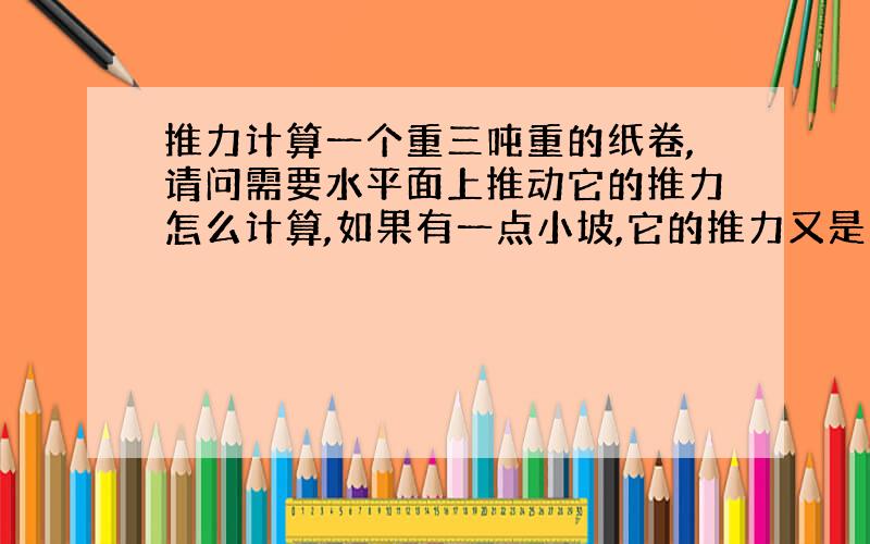 推力计算一个重三吨重的纸卷,请问需要水平面上推动它的推力怎么计算,如果有一点小坡,它的推力又是怎么算的.例如小坡的角度为