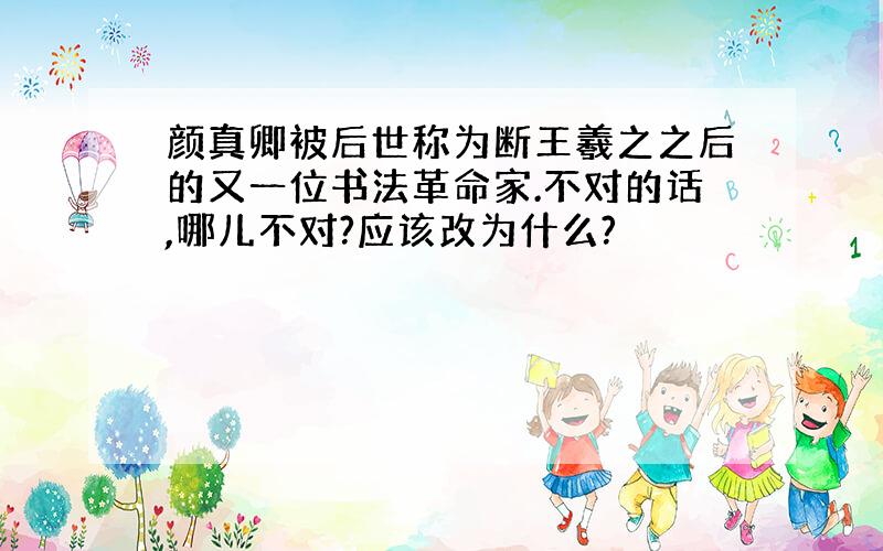 颜真卿被后世称为断王羲之之后的又一位书法革命家.不对的话,哪儿不对?应该改为什么?