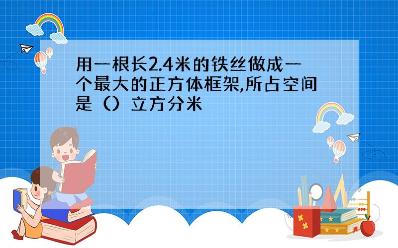 用一根长2.4米的铁丝做成一个最大的正方体框架,所占空间是（）立方分米