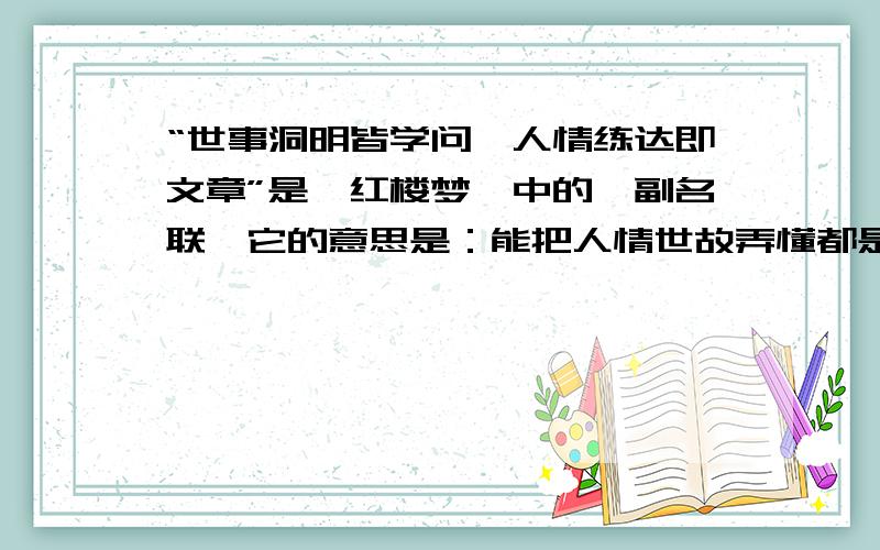 “世事洞明皆学问,人情练达即文章”是《红楼梦》中的一副名联,它的意思是：能把人情世故弄懂都是学问有