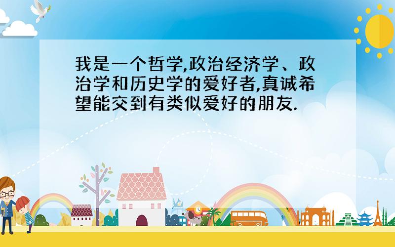 我是一个哲学,政治经济学、政治学和历史学的爱好者,真诚希望能交到有类似爱好的朋友.