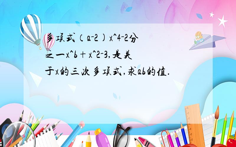 多项式（a-2)x^4-2分之一x^b+x^2-3,是关于x的三次多项式,求ab的值.