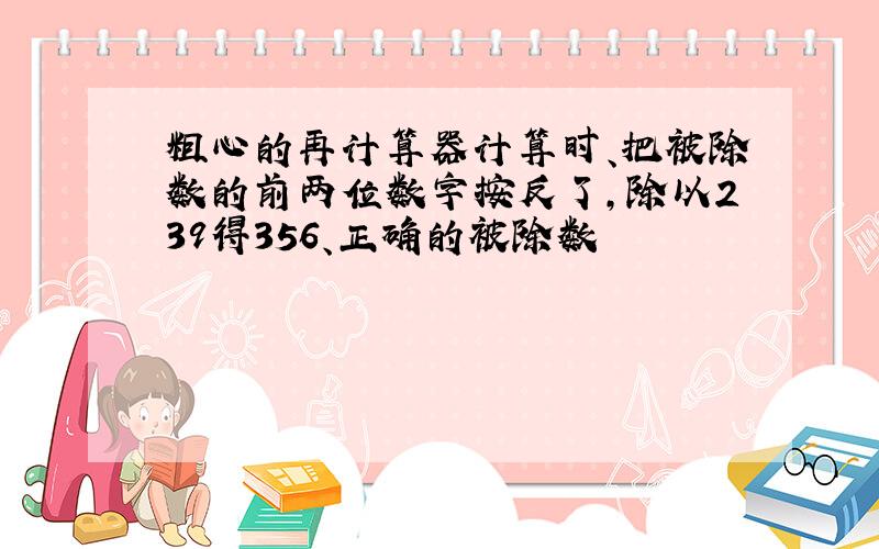 粗心的再计算器计算时、把被除数的前两位数字按反了,除以239得356、正确的被除数