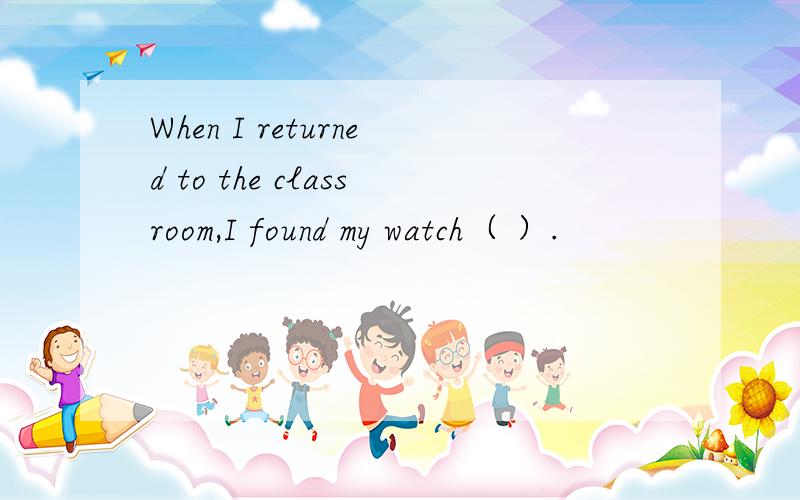 When I returned to the classroom,I found my watch（ ）.