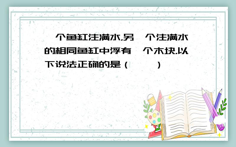 一个鱼缸注满水，另一个注满水的相同鱼缸中浮有一个木块，以下说法正确的是（　　）