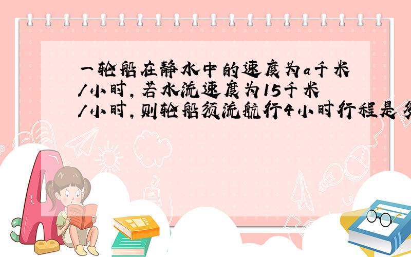 一轮船在静水中的速度为a千米/小时,若水流速度为15千米/小时,则轮船须流航行4小时行程是多少?轮船逆流