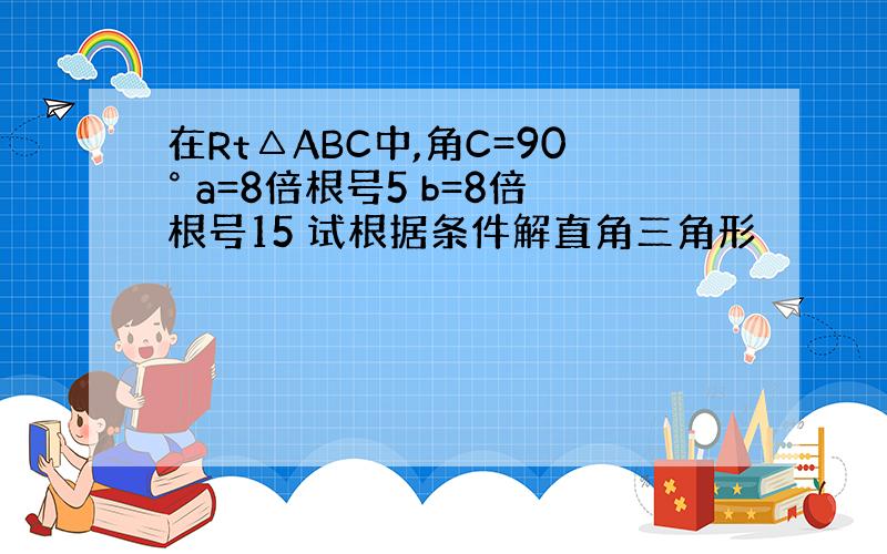 在Rt△ABC中,角C=90° a=8倍根号5 b=8倍根号15 试根据条件解直角三角形