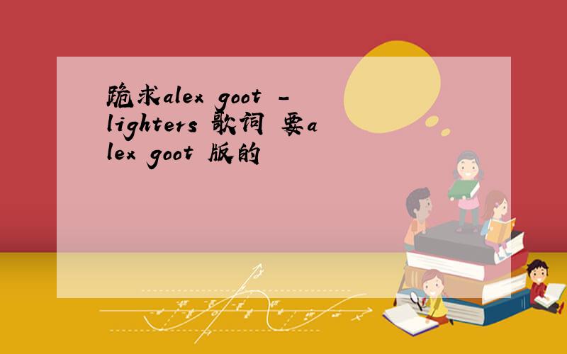 跪求alex goot - lighters 歌词 要alex goot 版的