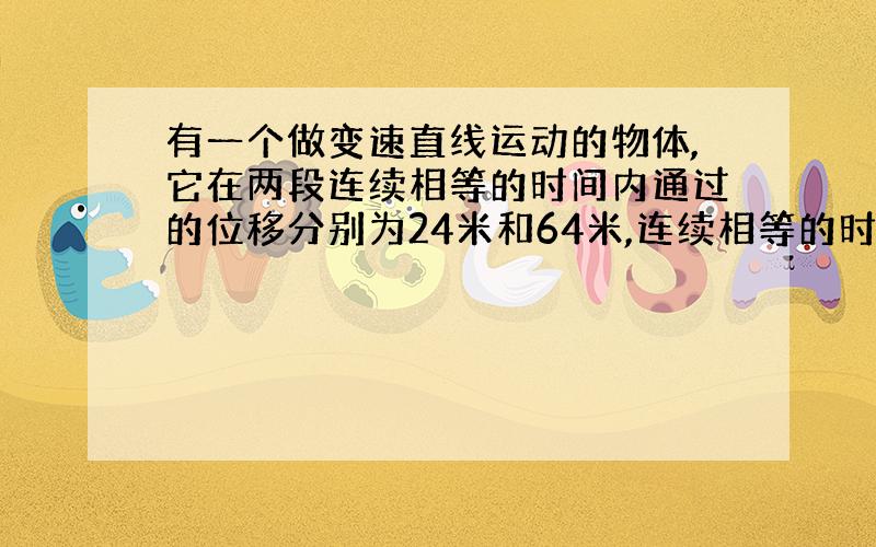 有一个做变速直线运动的物体,它在两段连续相等的时间内通过的位移分别为24米和64米,连续相等的时间为4秒,求此物体的初速