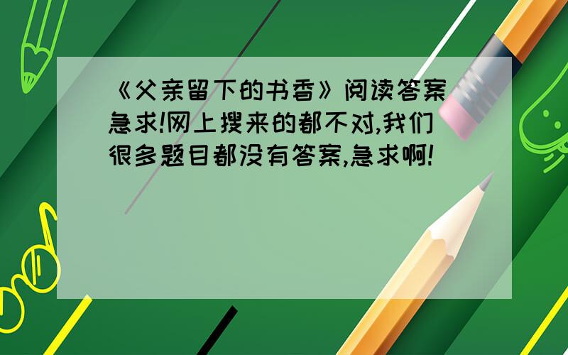 《父亲留下的书香》阅读答案 急求!网上搜来的都不对,我们很多题目都没有答案,急求啊!