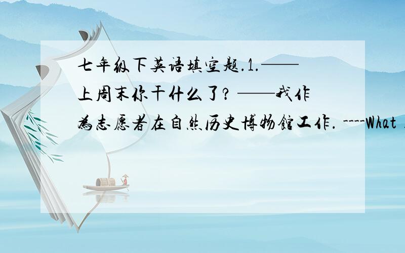 七年级下英语填空题.1.——上周末你干什么了? ——我作为志愿者在自然历史博物馆工作. ----What _____ y