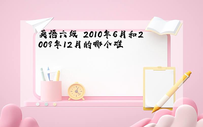 英语六级 2010年6月和2009年12月的哪个难