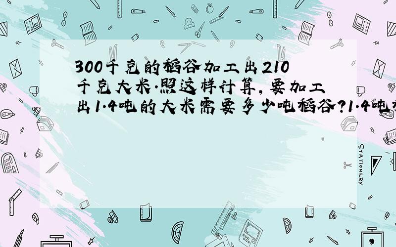 300千克的稻谷加工出210千克大米.照这样计算,要加工出1.4吨的大米需要多少吨稻谷?1.4吨稻谷可加工出多少