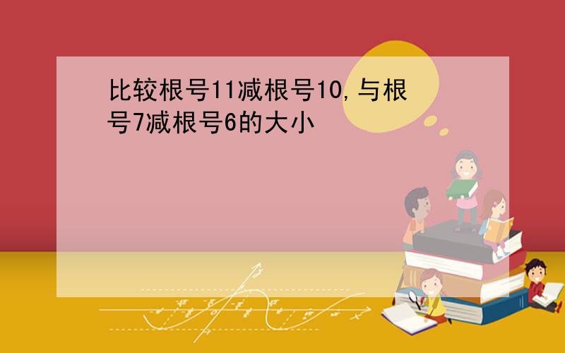 比较根号11减根号10,与根号7减根号6的大小