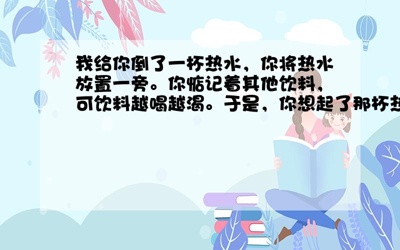 我给你倒了一杯热水，你将热水放置一旁。你惦记着其他饮料，可饮料越喝越渴。于是，你想起了那杯热水，你以为它还是温着，可端起